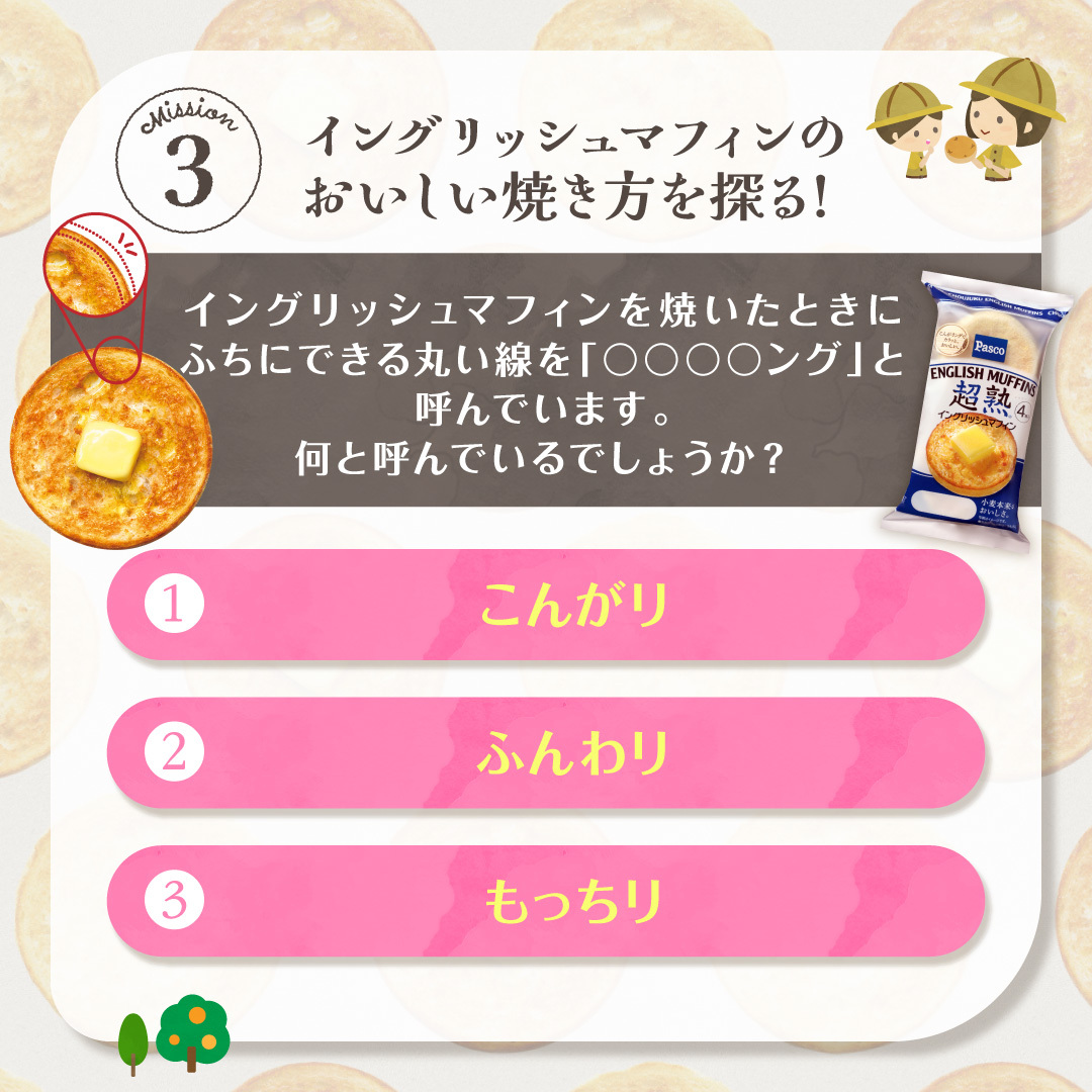 イングリッシュマフィンを焼いたときにふちにできる丸い線を「○○○○ング」と呼んでいます。何と呼んでいるでしょうか？①こんがり②ふんわり③もっちり;